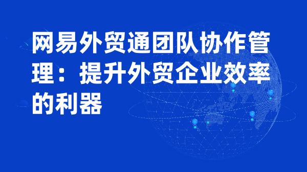 网易外贸通团队协作管理：提升外贸企业效率的利器