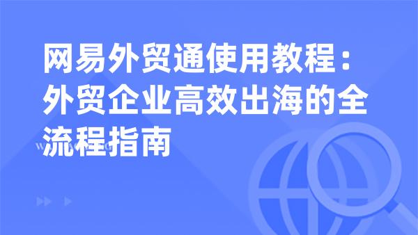 网易外贸通使用教程：外贸企业高效出海的全流程指南