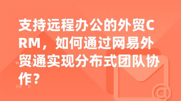 支持远程办公的外贸CRM，如何通过网易外贸通实现分布式团队协作？