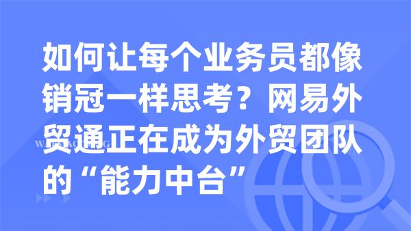 如何让每个业务员都像销冠一样思考？网易外贸通正在成为外贸团队的“能力中台”