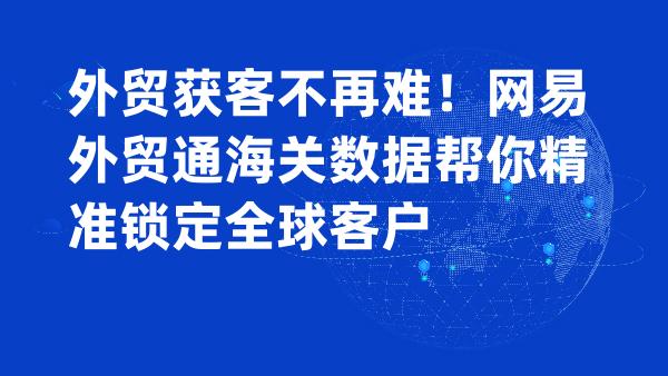 外贸获客不再难！网易外贸通海关数据帮你精准锁定全球客户