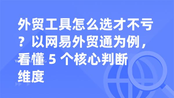 外贸工具怎么选才不亏？以网易外贸通为例，看懂 5 个核心判断维度