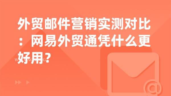 外贸邮件营销实测对比：网易外贸通凭什么更好用？