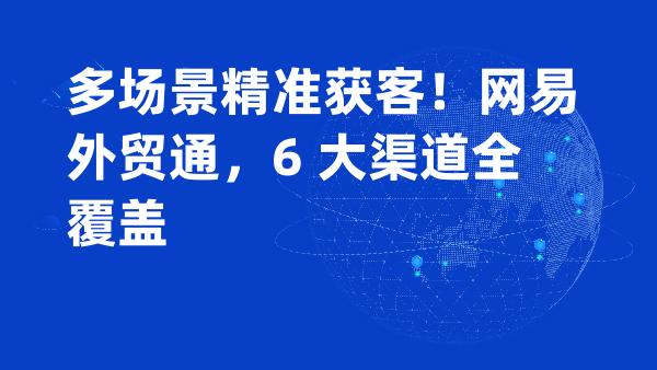 多场景精准获客！网易外贸通，6 大渠道全覆盖